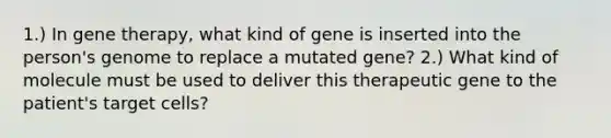 1.) In gene therapy, what kind of gene is inserted into the person's genome to replace a mutated gene? 2.) What kind of molecule must be used to deliver this therapeutic gene to the patient's target cells?