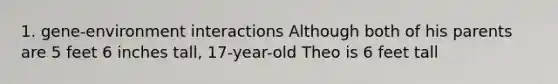 1. gene-environment interactions Although both of his parents are 5 feet 6 inches tall, 17-year-old Theo is 6 feet tall