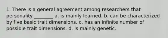 1. There is a general agreement among researchers that personality ________ a. is mainly learned. b. can be characterized by five basic trait dimensions. c. has an infinite number of possible trait dimensions. d. is mainly genetic.