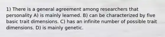 1) There is a general agreement among researchers that personality A) is mainly learned. B) can be characterized by five basic trait dimensions. C) has an infinite number of possible trait dimensions. D) is mainly genetic.