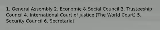 1. General Assembly 2. Economic & Social Council 3. Trusteeship Council 4. International Court of Justice (The World Court) 5. Security Council 6. Secretariat