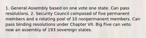 1. General Assembly based on one vote one state. Can pass resolutions. 2. Security Council composed of five permanent members and a rotating pool of 10 nonpermanent members. Can pass binding resolutions under Chapter VII. Big Five can veto. now an assembly of 193 sovereign states.