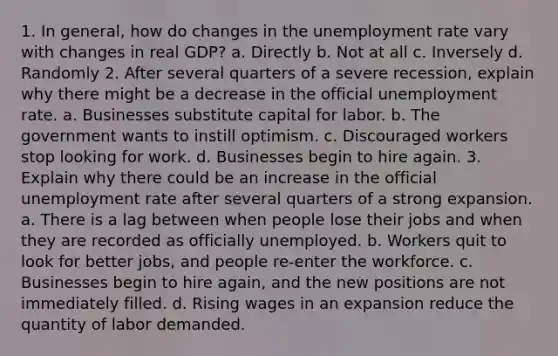 1. In general, how do changes in the unemployment rate vary with changes in real GDP? a. Directly b. Not at all c. Inversely d. Randomly 2. After several quarters of a severe recession, explain why there might be a decrease in the official unemployment rate. a. Businesses substitute capital for labor. b. The government wants to instill optimism. c. Discouraged workers stop looking for work. d. Businesses begin to hire again. 3. Explain why there could be an increase in the official unemployment rate after several quarters of a strong expansion. a. There is a lag between when people lose their jobs and when they are recorded as officially unemployed. b. Workers quit to look for better jobs, and people re‑enter the workforce. c. Businesses begin to hire again, and the new positions are not immediately filled. d. Rising wages in an expansion reduce the quantity of labor demanded.