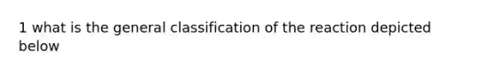 1 what is the general classification of the reaction depicted below