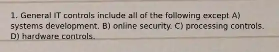 1. General IT controls include all of the following except A) systems development. B) online security. C) processing controls. D) hardware controls.