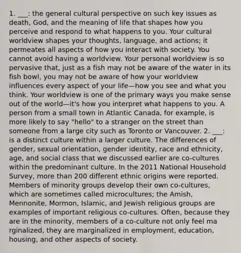 1. ___: the general cultural perspective on such key issues as death, God, and the meaning of life that shapes how you perceive and respond to what happens to you. Your cultural worldview shapes your thoughts, language, and actions; it permeates all aspects of how you interact with society. You cannot avoid having a worldview. Your personal worldview is so pervasive that, just as a fish may not be aware of the water in its fish bowl, you may not be aware of how your worldview influences every aspect of your life—how you see and what you think. Your worldview is one of the primary ways you make sense out of the world—it's how you interpret what happens to you. A person from a small town in Atlantic Canada, for example, is more likely to say "hello" to a stranger on the street than someone from a large city such as Toronto or Vancouver. 2. ___: is a distinct culture within a larger culture. The differences of gender, sexual orientation, gender identity, race and ethnicity, age, and social class that we discussed earlier are co-cultures within the predominant culture. In the 2011 National Household Survey, more than 200 different ethnic origins were reported. Members of minority groups develop their own co-cultures, which are sometimes called microcultures; ​the Amish, Mennonite, Mormon, Islamic, and Jewish religious groups are examples of important religious co-cultures. Often, because they are in the minority, members of a co-cultu​re not only feel ma​rginalized,​ they are mar​ginalized in employment, education, housing, and other aspects of society.