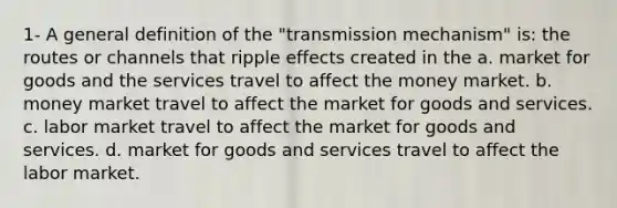 1- A general definition of the "transmission mechanism" is: the routes or channels that ripple effects created in the a. market for goods and the services travel to affect the money market. b. money market travel to affect the market for goods and services. c. labor market travel to affect the market for goods and services. d. market for goods and services travel to affect the labor market.