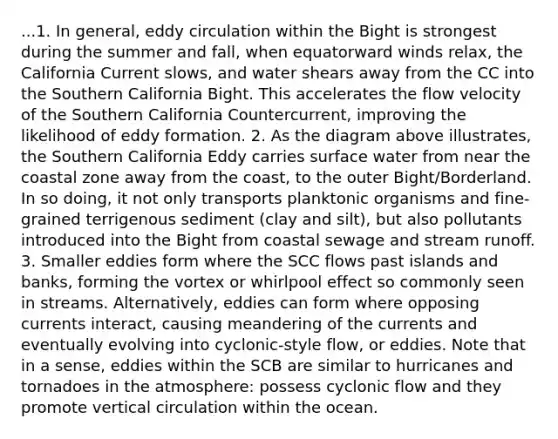 ...1. In general, eddy circulation within the Bight is strongest during the summer and fall, when equatorward winds relax, the California Current slows, and water shears away from the CC into the Southern California Bight. This accelerates the flow velocity of the Southern California Countercurrent, improving the likelihood of eddy formation. 2. As the diagram above illustrates, the Southern California Eddy carries surface water from near the coastal zone away from the coast, to the outer Bight/Borderland. In so doing, it not only transports planktonic organisms and fine-grained terrigenous sediment (clay and silt), but also pollutants introduced into the Bight from coastal sewage and stream runoff. 3. Smaller eddies form where the SCC flows past islands and banks, forming the vortex or whirlpool effect so commonly seen in streams. Alternatively, eddies can form where opposing currents interact, causing meandering of the currents and eventually evolving into cyclonic-style flow, or eddies. Note that in a sense, eddies within the SCB are similar to hurricanes and tornadoes in the atmosphere: possess cyclonic flow and they promote vertical circulation within the ocean.