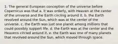 1. The general European conception of the universe before Copernicus was that a. it was orderly, with Heaven at the center of the universe and the Earth circling around it. b. the Earth revolved around the Sun, which was at the center of the universe. c. the Earth was just one planet among millions that could possibly support life. d. the Earth was at the center and the Heavens circled around it. e. the Earth was one of many planets that revolved around the Sun, which moved through space.