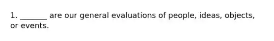 1. _______ are our general evaluations of people, ideas, objects, or events.