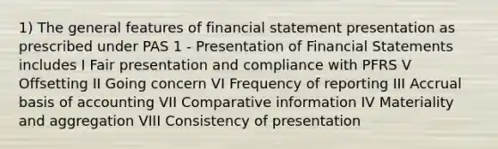 1) The general features of financial statement presentation as prescribed under PAS 1 - Presentation of <a href='https://www.questionai.com/knowledge/kFBJaQCz4b-financial-statements' class='anchor-knowledge'>financial statements</a> includes I Fair presentation and compliance with PFRS V Offsetting II Going concern VI Frequency of reporting III Accrual basis of accounting VII Comparative information IV Materiality and aggregation VIII Consistency of presentation