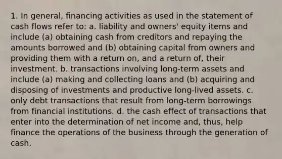 1. In general, financing activities as used in the statement of cash flows refer to: a. liability and owners' equity items and include (a) obtaining cash from creditors and repaying the amounts borrowed and (b) obtaining capital from owners and providing them with a return on, and a return of, their investment. b. transactions involving long-term assets and include (a) making and collecting loans and (b) acquiring and disposing of investments and productive long-lived assets. c. only debt transactions that result from long-term borrowings from financial institutions. d. the cash effect of transactions that enter into the determination of net income and, thus, help finance the operations of the business through the generation of cash.