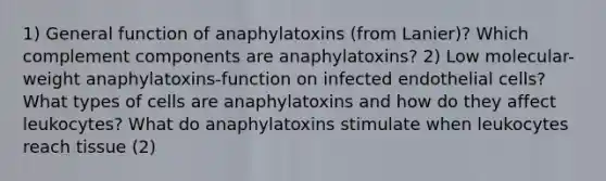 1) General function of anaphylatoxins (from Lanier)? Which complement components are anaphylatoxins? 2) Low molecular-weight anaphylatoxins-function on infected endothelial cells? What types of cells are anaphylatoxins and how do they affect leukocytes? What do anaphylatoxins stimulate when leukocytes reach tissue (2)