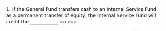 1. If the General Fund transfers cash to an Internal Service Fund as a permanent transfer of equity, the Internal Service Fund will credit the ____________ account.