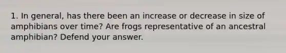 1. In general, has there been an increase or decrease in size of amphibians over time? Are frogs representative of an ancestral amphibian? Defend your answer.