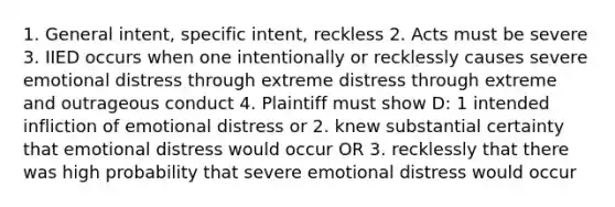 1. General intent, specific intent, reckless 2. Acts must be severe 3. IIED occurs when one intentionally or recklessly causes severe emotional distress through extreme distress through extreme and outrageous conduct 4. Plaintiff must show D: 1 intended infliction of emotional distress or 2. knew substantial certainty that emotional distress would occur OR 3. recklessly that there was high probability that severe emotional distress would occur