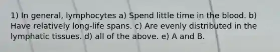 1) In general, lymphocytes a) Spend little time in <a href='https://www.questionai.com/knowledge/k7oXMfj7lk-the-blood' class='anchor-knowledge'>the blood</a>. b) Have relatively long-life spans. c) Are evenly distributed in the lymphatic tissues. d) all of the above. e) A and B.