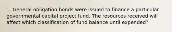 1. General obligation bonds were issued to finance a particular governmental capital project fund. The resources received will affect which classification of fund balance until expended?