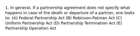 1. In general, if a partnership agreement does not specify what happens in case of the death or departure of a partner, one looks to: (A) Federal Partnership Act (B) Robinson-Patman Act (C) Uniform Partnership Act (D) Partnership Termination Act (E) Partnership Operation Act