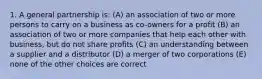 1. A general partnership is: (A) an association of two or more persons to carry on a business as co-owners for a profit (B) an association of two or more companies that help each other with business, but do not share profits (C) an understanding between a supplier and a distributor (D) a merger of two corporations (E) none of the other choices are correct