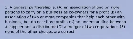 1. A general partnership is: (A) an association of two or more persons to carry on a business as co-owners for a profit (B) an association of two or more companies that help each other with business, but do not share profits (C) an understanding between a supplier and a distributor (D) a merger of two corporations (E) none of the other choices are correct