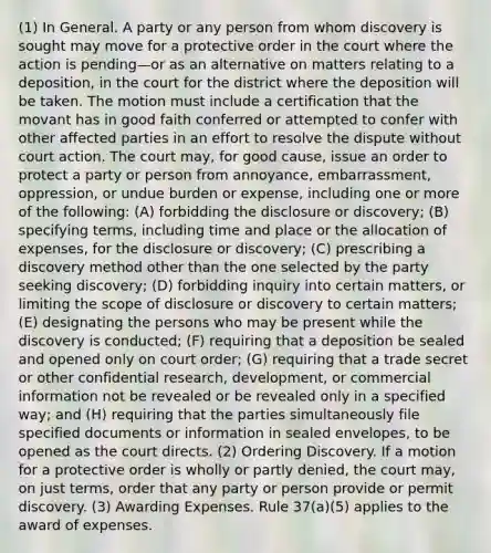 (1) In General. A party or any person from whom discovery is sought may move for a protective order in the court where the action is pending—or as an alternative on matters relating to a deposition, in the court for the district where the deposition will be taken. The motion must include a certification that the movant has in good faith conferred or attempted to confer with other affected parties in an effort to resolve the dispute without court action. The court may, for good cause, issue an order to protect a party or person from annoyance, embarrassment, oppression, or undue burden or expense, including one or more of the following: (A) forbidding the disclosure or discovery; (B) specifying terms, including time and place or the allocation of expenses, for the disclosure or discovery; (C) prescribing a discovery method other than the one selected by the party seeking discovery; (D) forbidding inquiry into certain matters, or limiting the scope of disclosure or discovery to certain matters; (E) designating the persons who may be present while the discovery is conducted; (F) requiring that a deposition be sealed and opened only on court order; (G) requiring that a trade secret or other confidential research, development, or commercial information not be revealed or be revealed only in a specified way; and (H) requiring that the parties simultaneously file specified documents or information in sealed envelopes, to be opened as the court directs. (2) Ordering Discovery. If a motion for a protective order is wholly or partly denied, the court may, on just terms, order that any party or person provide or permit discovery. (3) Awarding Expenses. Rule 37(a)(5) applies to the award of expenses.