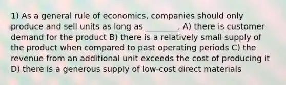 1) As a general rule of economics, companies should only produce and sell units as long as ________. A) there is customer demand for the product B) there is a relatively small supply of the product when compared to past operating periods C) the revenue from an additional unit exceeds the cost of producing it D) there is a generous supply of low-cost direct materials