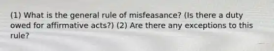 (1) What is the general rule of misfeasance? (Is there a duty owed for affirmative acts?) (2) Are there any exceptions to this rule?