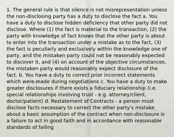 1. The general rule is that silence is not misrepresentation unless the non-disclosing party has a duty to disclose the fact a. You have a duty to disclose hidden deficiency that other party did not disclose. Where (1) the fact is material to the transaction, (2) the party with knowledge of fact knows that the other party is about to enter into the transaction under a mistake as to the fact, (3) the fact is peculiarly and exclusively within the knowledge one of party, and the mistaken party could not be reasonably expected to discover it, and (4) on account of the objective circumstances, the mistaken party would reasonably expect disclosure of the fact. b. You have a duty to correct prior incorrect statements which were made during negotiations c. You have a duty to make greater disclosures if there exists a fiduciary relationship (i.e. special relationships involving trust - e.g. attorney/client, doctor/patient) d. Restatement of Contracts - a person must disclose facts necessary to correct the other party's mistake about a basic assumption of the contract when non-disclosure is a failure to act in good faith and in accordance with reasonable standards of failing