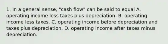 1. In a general sense, "cash flow" can be said to equal A. operating income less taxes plus depreciation. B. operating income less taxes. C. operating income before depreciation and taxes plus depreciation. D. operating income after taxes minus depreciation.