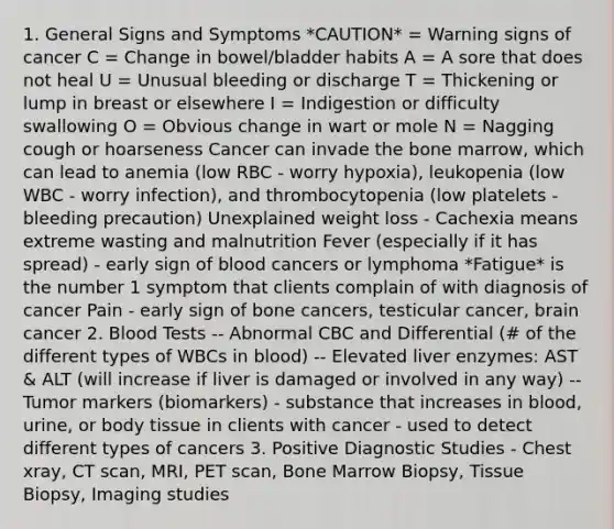 1. General Signs and Symptoms *CAUTION* = Warning signs of cancer C = Change in bowel/bladder habits A = A sore that does not heal U = Unusual bleeding or discharge T = Thickening or lump in breast or elsewhere I = Indigestion or difficulty swallowing O = Obvious change in wart or mole N = Nagging cough or hoarseness Cancer can invade the bone marrow, which can lead to anemia (low RBC - worry hypoxia), leukopenia (low WBC - worry infection), and thrombocytopenia (low platelets - bleeding precaution) Unexplained weight loss - Cachexia means extreme wasting and malnutrition Fever (especially if it has spread) - early sign of blood cancers or lymphoma *Fatigue* is the number 1 symptom that clients complain of with diagnosis of cancer Pain - early sign of bone cancers, testicular cancer, brain cancer 2. Blood Tests -- Abnormal CBC and Differential (# of the different types of WBCs in blood) -- Elevated liver enzymes: AST & ALT (will increase if liver is damaged or involved in any way) -- Tumor markers (biomarkers) - substance that increases in blood, urine, or body tissue in clients with cancer - used to detect different types of cancers 3. Positive Diagnostic Studies - Chest xray, CT scan, MRI, PET scan, Bone Marrow Biopsy, Tissue Biopsy, Imaging studies