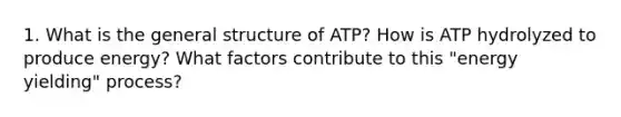 1. What is the general structure of ATP? How is ATP hydrolyzed to produce energy? What factors contribute to this "energy yielding" process?