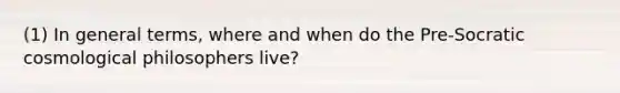 (1) In general terms, where and when do the Pre-Socratic cosmological philosophers live?