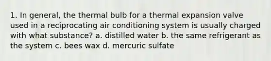 1. In general, the thermal bulb for a thermal expansion valve used in a reciprocating air conditioning system is usually charged with what substance? a. distilled water b. the same refrigerant as the system c. bees wax d. mercuric sulfate