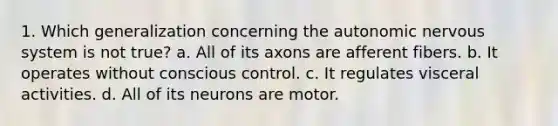 1. Which generalization concerning the autonomic nervous system is not true? a. All of its axons are afferent fibers. b. It operates without conscious control. c. It regulates visceral activities. d. All of its neurons are motor.