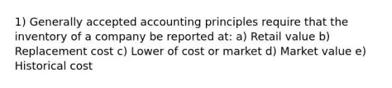 1) Generally accepted accounting principles require that the inventory of a company be reported at: a) Retail value b) Replacement cost c) Lower of cost or market d) Market value e) Historical cost