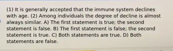 (1) It is generally accepted that the immune system declines with age. (2) Among individuals the degree of decline is almost always similar. A) The first statement is true; the second statement is false. B) The first statement is false; the second statement is true. C) Both statements are true. D) Both statements are false.