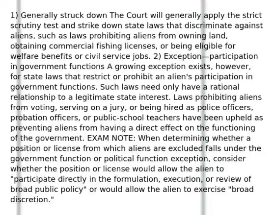 1) Generally struck down The Court will generally apply the strict scrutiny test and strike down state laws that discriminate against aliens, such as laws prohibiting aliens from owning land, obtaining commercial fishing licenses, or being eligible for welfare benefits or civil service jobs. 2) Exception—participation in government functions A growing exception exists, however, for state laws that restrict or prohibit an alien's participation in government functions. Such laws need only have a rational relationship to a legitimate state interest. Laws prohibiting aliens from voting, serving on a jury, or being hired as police officers, probation officers, or public-school teachers have been upheld as preventing aliens from having a direct effect on the functioning of the government. EXAM NOTE: When determining whether a position or license from which aliens are excluded falls under the government function or political function exception, consider whether the position or license would allow the alien to "participate directly in the formulation, execution, or review of broad public policy" or would allow the alien to exercise "broad discretion."