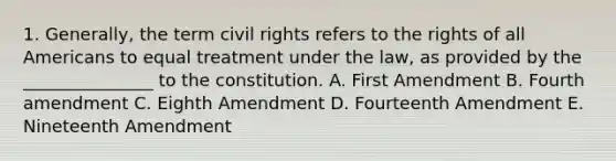 1. Generally, the term civil rights refers to the rights of all Americans to equal treatment under the law, as provided by the _______________ to the constitution. A. First Amendment B. Fourth amendment C. Eighth Amendment D. Fourteenth Amendment E. Nineteenth Amendment