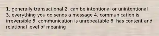 1. generally transactional 2. can be intentional or unintentional 3. everything you do sends a message 4. communication is irreversible 5. communication is unrepeatable 6. has content and relational level of meaning