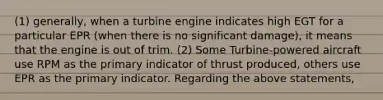 (1) generally, when a turbine engine indicates high EGT for a particular EPR (when there is no significant damage), it means that the engine is out of trim. (2) Some Turbine-powered aircraft use RPM as the primary indicator of thrust produced, others use EPR as the primary indicator. Regarding the above statements,