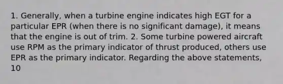 1. Generally, when a turbine engine indicates high EGT for a particular EPR (when there is no significant damage), it means that the engine is out of trim. 2. Some turbine powered aircraft use RPM as the primary indicator of thrust produced, others use EPR as the primary indicator. Regarding the above statements, 10