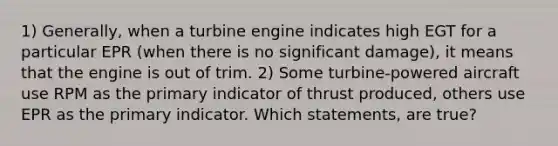 1) Generally, when a turbine engine indicates high EGT for a particular EPR (when there is no significant damage), it means that the engine is out of trim. 2) Some turbine-powered aircraft use RPM as the primary indicator of thrust produced, others use EPR as the primary indicator. Which statements, are true?