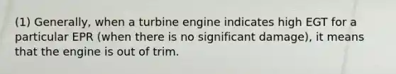 (1) Generally, when a turbine engine indicates high EGT for a particular EPR (when there is no significant damage), it means that the engine is out of trim.