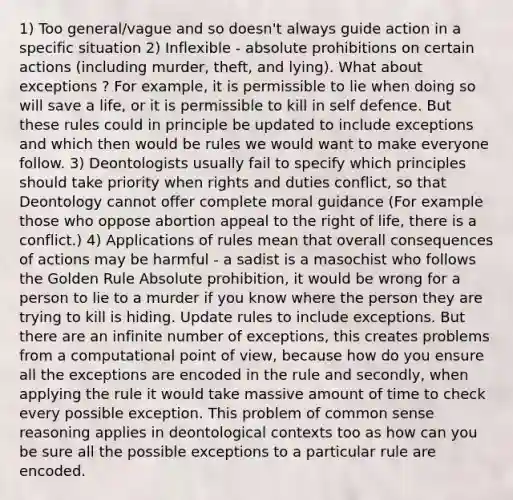 1) Too general/vague and so doesn't always guide action in a specific situation 2) Inflexible - absolute prohibitions on certain actions (including murder, theft, and lying). What about exceptions ? For example, it is permissible to lie when doing so will save a life, or it is permissible to kill in self defence. But these rules could in principle be updated to include exceptions and which then would be rules we would want to make everyone follow. 3) Deontologists usually fail to specify which principles should take priority when rights and duties conflict, so that Deontology cannot offer complete moral guidance (For example those who oppose abortion appeal to the right of life, there is a conflict.) 4) Applications of rules mean that overall consequences of actions may be harmful - a sadist is a masochist who follows the Golden Rule Absolute prohibition, it would be wrong for a person to lie to a murder if you know where the person they are trying to kill is hiding. Update rules to include exceptions. But there are an infinite number of exceptions, this creates problems from a computational point of view, because how do you ensure all the exceptions are encoded in the rule and secondly, when applying the rule it would take massive amount of time to check every possible exception. This problem of common sense reasoning applies in deontological contexts too as how can you be sure all the possible exceptions to a particular rule are encoded.