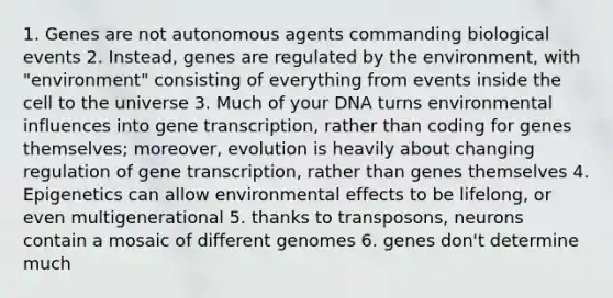 1. Genes are not autonomous agents commanding biological events 2. Instead, genes are regulated by the environment, with "environment" consisting of everything from events inside the cell to the universe 3. Much of your DNA turns environmental influences into gene transcription, rather than coding for genes themselves; moreover, evolution is heavily about changing regulation of gene transcription, rather than genes themselves 4. Epigenetics can allow environmental effects to be lifelong, or even multigenerational 5. thanks to transposons, neurons contain a mosaic of different genomes 6. genes don't determine much