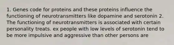 1. Genes code for proteins and these proteins influence the functioning of neurotransmitters like dopamine and serotonin 2. The functioning of neurotransmitters is associated with certain personality treats. ex people with low levels of serotonin tend to be more impulsive and aggressive than other persons are