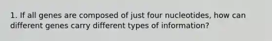 1. If all genes are composed of just four nucleotides, how can different genes carry different types of information?