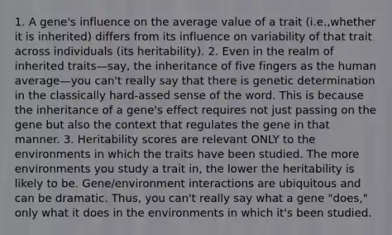 1. A gene's influence on the average value of a trait (i.e.,whether it is inherited) differs from its influence on variability of that trait across individuals (its heritability). 2. Even in the realm of inherited traits—say, the inheritance of five fingers as the human average—you can't really say that there is genetic determination in the classically hard-assed sense of the word. This is because the inheritance of a gene's effect requires not just passing on the gene but also the context that regulates the gene in that manner. 3. Heritability scores are relevant ONLY to the environments in which the traits have been studied. The more environments you study a trait in, the lower the heritability is likely to be. Gene/environment interactions are ubiquitous and can be dramatic. Thus, you can't really say what a gene "does," only what it does in the environments in which it's been studied.