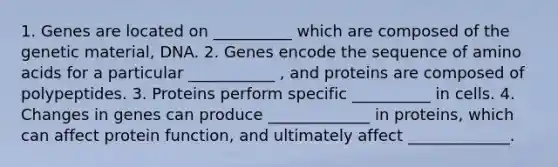 1. Genes are located on __________ which are composed of the genetic material, DNA. 2. Genes encode the sequence of amino acids for a particular ___________ , and proteins are composed of polypeptides. 3. Proteins perform specific __________ in cells. 4. Changes in genes can produce _____________ in proteins, which can affect protein function, and ultimately affect _____________.